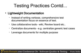 Testing Practices Contd...

    Lightweight Documentation
    
        Instead of writing verbose, comprehensive test
        documentation focus on essence of test.
    
        Use collaborative tools – wiki, Review board etc..
    
        Centralize documents – e.g. centralize generic test cases
    
        Leverage documents for multiple purpose
 