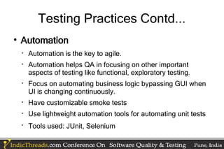 Testing Practices Contd...

    Automation
    
        Automation is the key to agile.
    
        Automation helps QA in focusing on other important
        aspects of testing like functional, exploratory testing.
    
        Focus on automating business logic bypassing GUI when
        UI is changing continuously.
    
        Have customizable smoke tests
    
        Use lightweight automation tools for automating unit tests
    
        Tools used: JUnit, Selenium
 