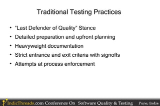 Traditional Testing Practices


    “Last Defender of Quality” Stance

    Detailed preparation and upfront planning

    Heavyweight documentation

    Strict entrance and exit criteria with signoffs

    Attempts at process enforcement
 
