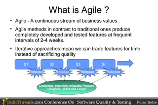 What is Agile ?

    Agile – A continuous stream of business values

    Agile methods in contrast to traditional ones produce
    completely developed and tested features at frequent
    intervals of 2-4 weeks.

    Iterative approaches mean we can trade features for time
    instead of sacrificing quality
       S1               S2                  S3               Sn

            Release          Release             Release          Release


                 Completed, potentially shippable Features
                      Designed, Coded and Tested
 