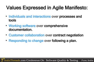 Values Expressed in Agile Manifesto:

    Individuals and interactions over processes and
    tools

    Working software over comprehensive
    documentation.

    Customer collaboration over contract negotiation

    Responding to change over following a plan.
 