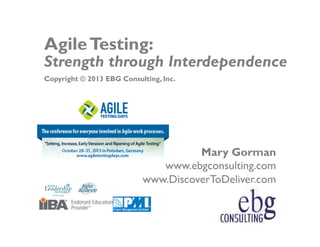 Agile Testing:

Strength through Interdependence
Copyright © 2013 EBG Consulting, Inc.

Mary Gorman
www.ebgconsulting.com
www.DiscoverToDeliver.com
© EBG Consulting, 2013
www.ebgconsulting.com | www.DiscoverToDeliver.com

Agile Testing Days-1

 