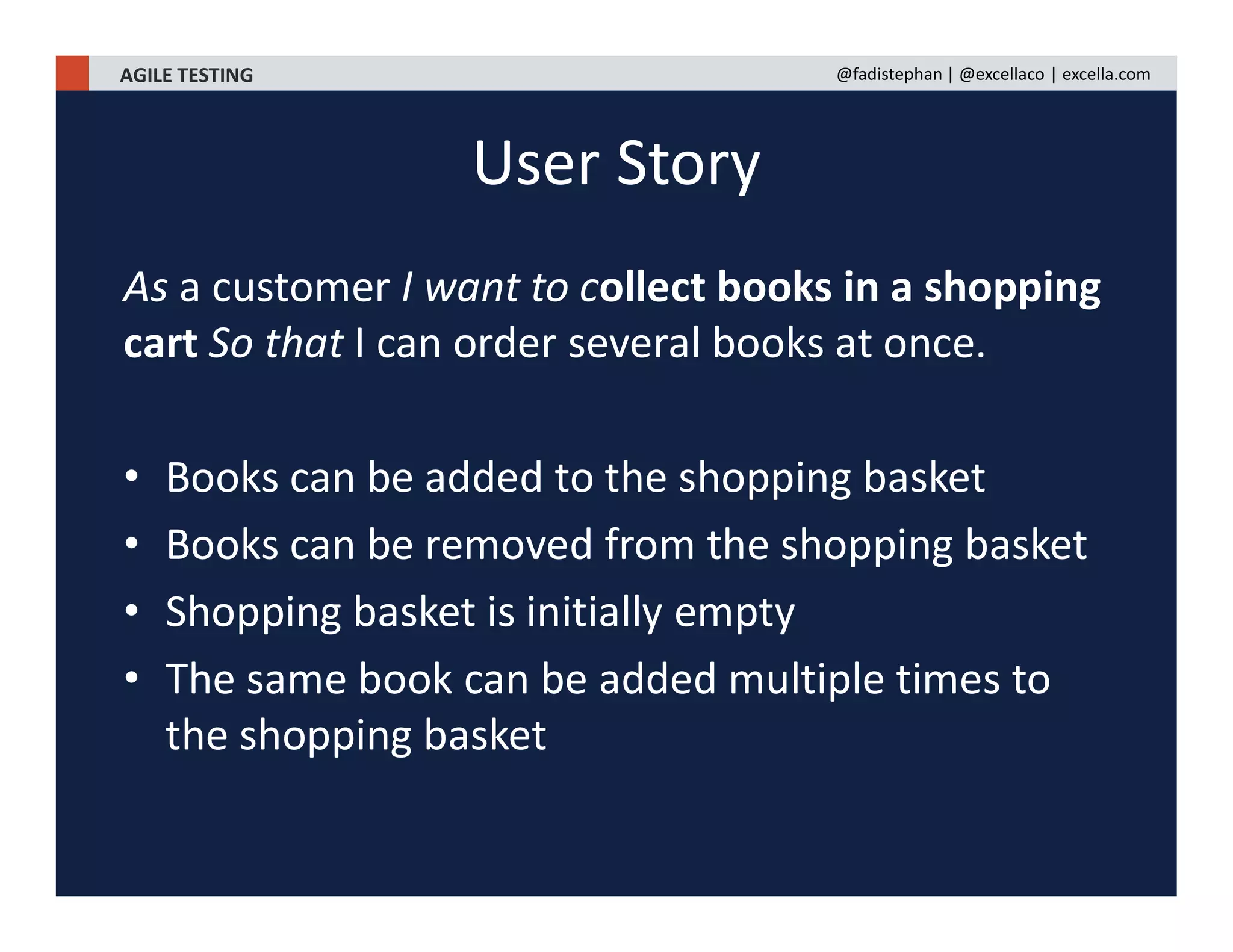 AGILE TESTING @fadistephan | @excellaco | excella.com
As a customer I want to collect books in a shopping
cart So that I can order several books at once.
• Books can be added to the shopping basket
• Books can be removed from the shopping basket
• Shopping basket is initially empty
• The same book can be added multiple times to
the shopping basket
User Story
 