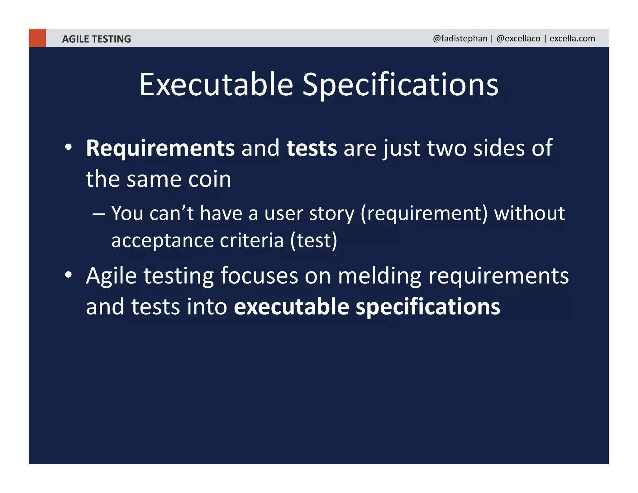 AGILE TESTING @fadistephan | @excellaco | excella.com
• Requirements and tests are just two sides of
the same coin
– You can’t have a user story (requirement) without
acceptance criteria (test)
• Agile testing focuses on melding requirements
and tests into executable specifications
Executable Specifications
 