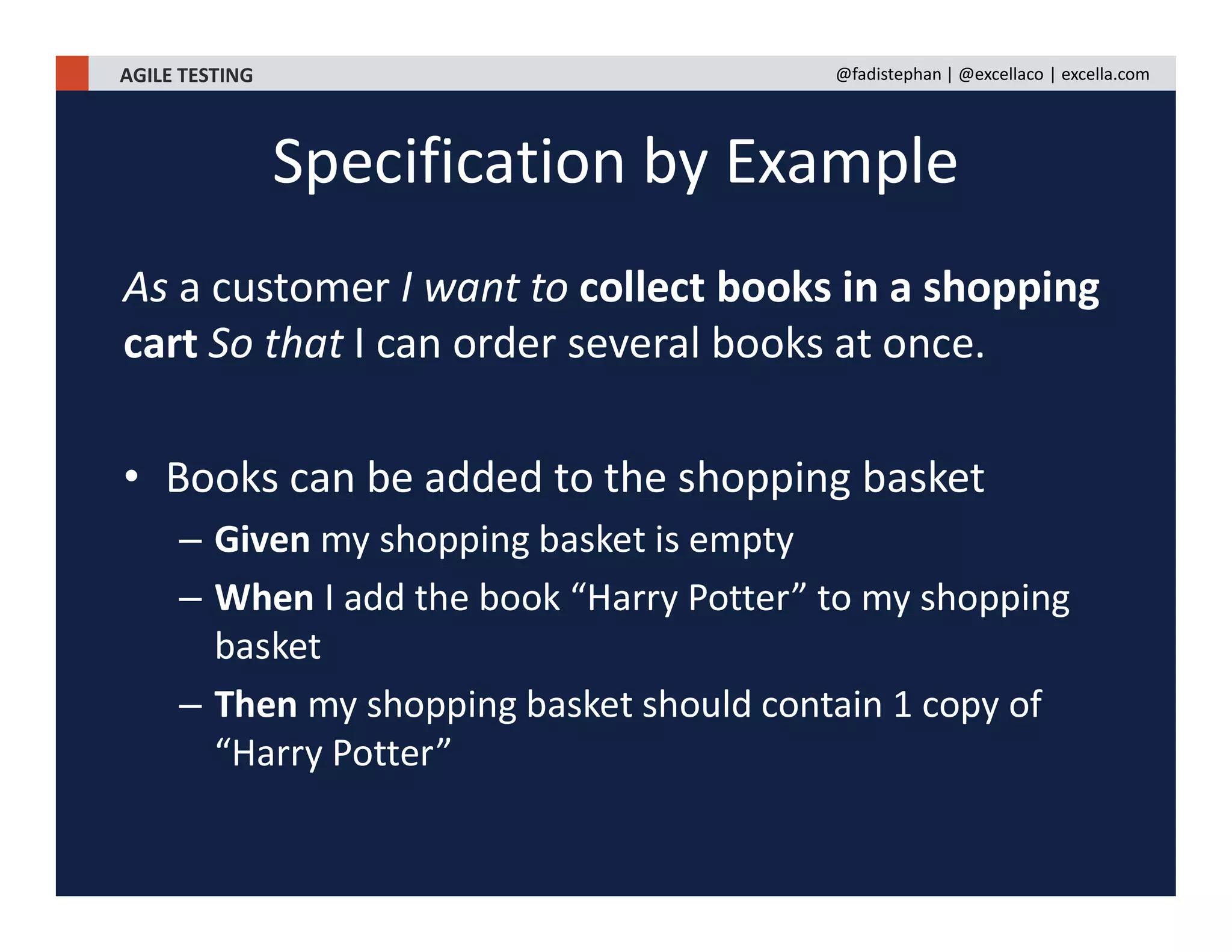 AGILE TESTING @fadistephan | @excellaco | excella.com
As a customer I want to collect books in a shopping
cart So that I can order several books at once.
• Books can be added to the shopping basket
– Given my shopping basket is empty
– When I add the book “Harry Potter” to my shopping
basket
– Then my shopping basket should contain 1 copy of
“Harry Potter”
Specification by Example
 