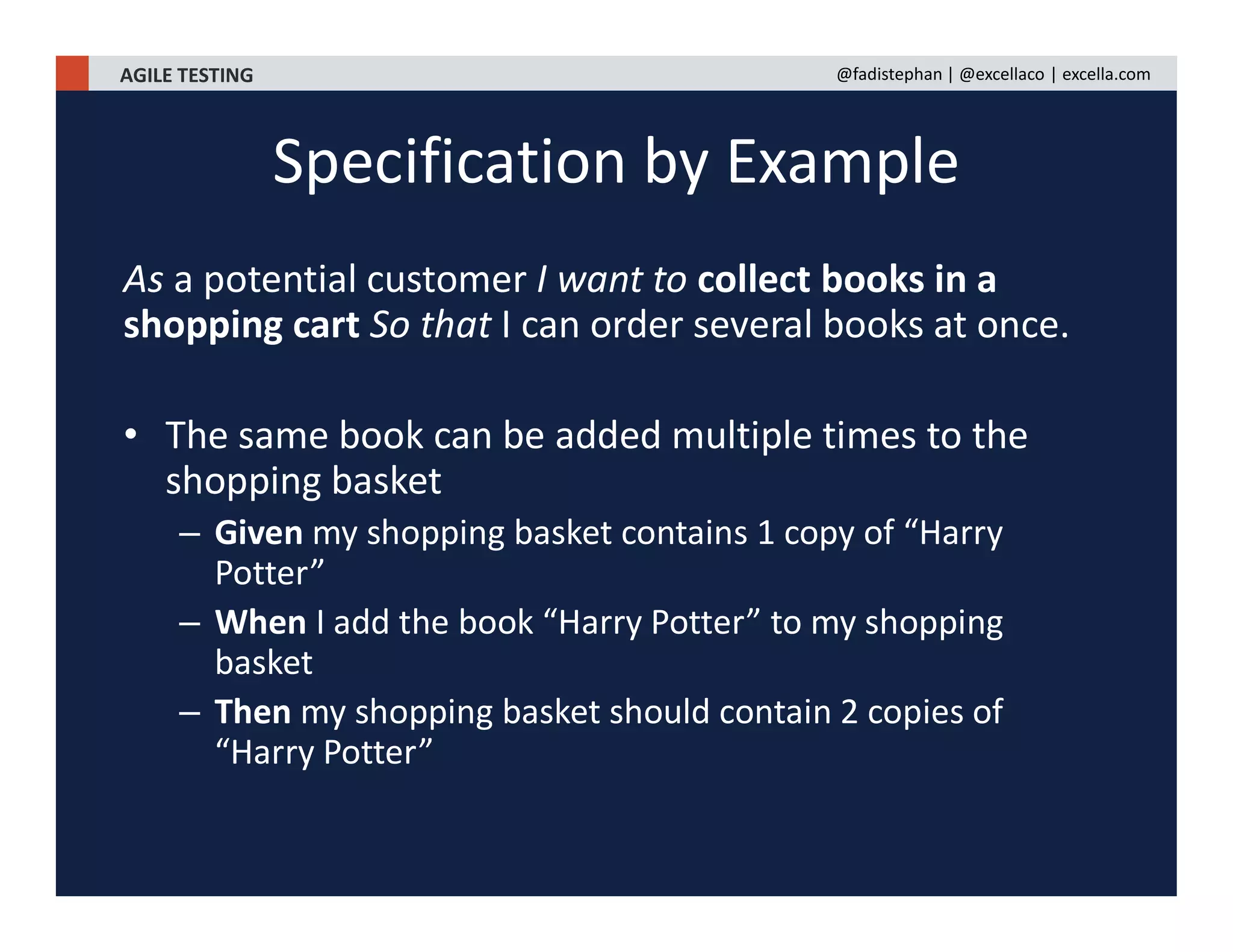 AGILE TESTING @fadistephan | @excellaco | excella.com
As a potential customer I want to collect books in a
shopping cart So that I can order several books at once.
• The same book can be added multiple times to the
shopping basket
– Given my shopping basket contains 1 copy of “Harry
Potter”
– When I add the book “Harry Potter” to my shopping
basket
– Then my shopping basket should contain 2 copies of
“Harry Potter”
Specification by Example
 