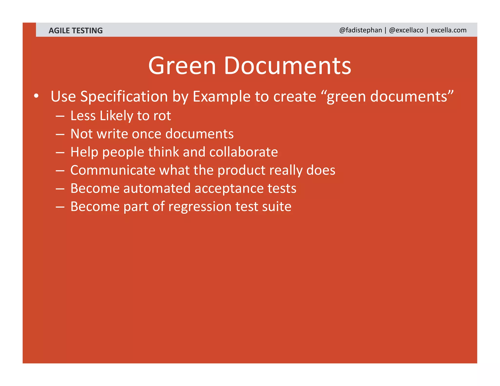 AGILE TESTING @fadistephan | @excellaco | excella.com
Green Documents
• Use Specification by Example to create “green documents”
– Less Likely to rot
– Not write once documents
– Help people think and collaborate
– Communicate what the product really does
– Become automated acceptance tests
– Become part of regression test suite
 