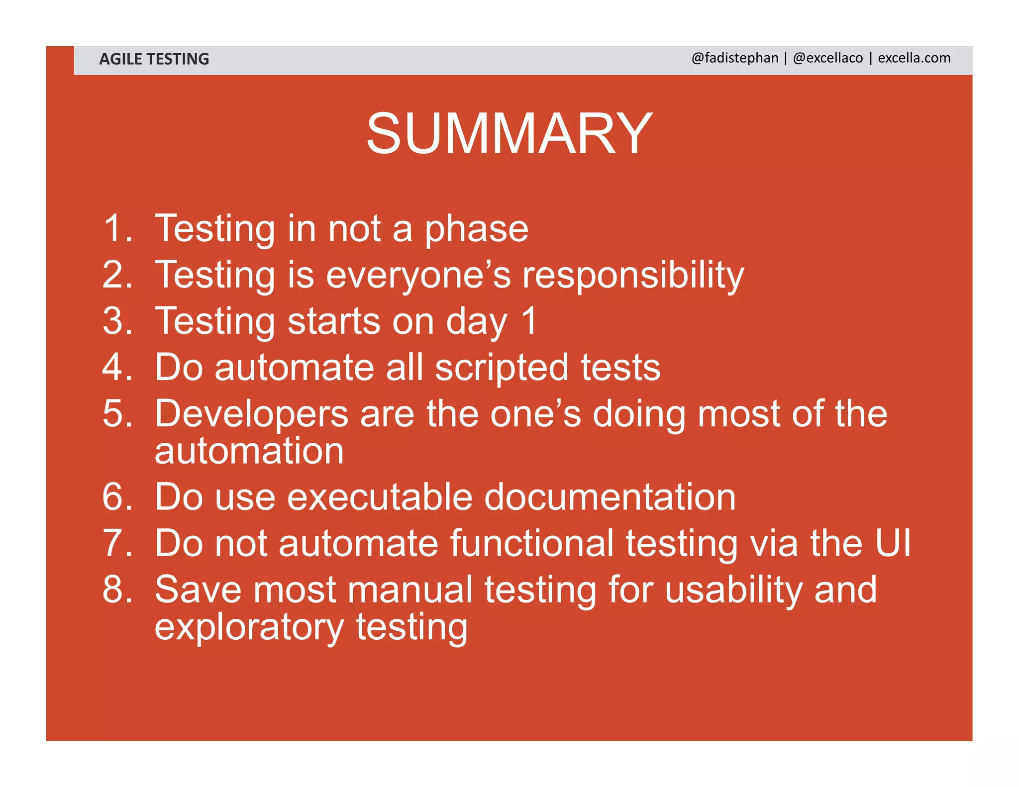 SUMMARY
1. Testing in not a phase
2. Testing is everyone’s responsibility
3. Testing starts on day 1
4. Do automate all scripted tests
5. Developers are the one’s doing most of the
automation
6. Do use executable documentation
7. Do not automate functional testing via the UI
8. Save most manual testing for usability and
exploratory testing
AGILE TESTING @fadistephan | @excellaco | excella.com
 