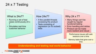 19
24 x 7 Testing
Understanding and testing real world behavior
What is 24x7?
• Running a set of test
cases continuously 24 x
7
• Simulates real time
customer behavior
How 24x7?
• A few parallel threads
accessing the product
• Tests consisting of
regression (or it’s subset)
tests
Why 24 x 7?
• Many things can’t be
caught by regular
functional testing
• Error handling and retries
• Product can be made
more resilient and robust
Performance issues with web
sessions over a time
Memory leaks that grow over a
time
 