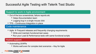 28
Successful Agile Testing with Telerik Test Studio
Support to work in Agile environment
• Out of the box screenshots, failure reports etc
• Helps Documentation team
• Logging bug in a single mouse click
• TFS – Continuous Integration in place
Code maintenance
• Agile  Frequent releases and frequently changing requirements
• Write and maintain functional test cases
• Run your Load & Performance tests with same functional scripts
Hybrid support
• Automating UI/APIs
• Works well even for complex test scenarios – Key for Agile
 