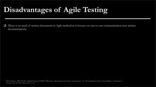 Disadvantages of Agile Testing
❑ There is no need of written documents in Agile method as it focuses on one-to-one communication over written
documentations.
KHAN, Rijwan; SRIVASTAVA, Akhilesh Kumar; PANDEY, Dilkeshwar. Agile approach for Software Testing process. In: 2016 International Conference System Modeling & Advancement in
Research Trends (SMART). IEEE, 2016. p. 3-6.
 