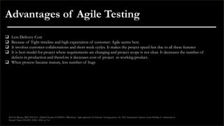 Advantages of Agile Testing
❑ Less Delivery Cost
❑ Because of Tight timeline and high expectation of customer: Agile seems best.
❑ It involves customer collaborations and short week cycles. It makes the project speed fast due to all these features
❑ It is best model for project where requirements are changing and project scope is not clear. It decreases the number of
defects in production and therefore it decreases cost of project as working product.
❑ When process became mature, less number of bugs
KHAN, Rijwan; SRIVASTAVA, Akhilesh Kumar; PANDEY, Dilkeshwar. Agile approach for Software Testing process. In: 2016 International Conference System Modeling & Advancement in
Research Trends (SMART). IEEE, 2016. p. 3-6.
 