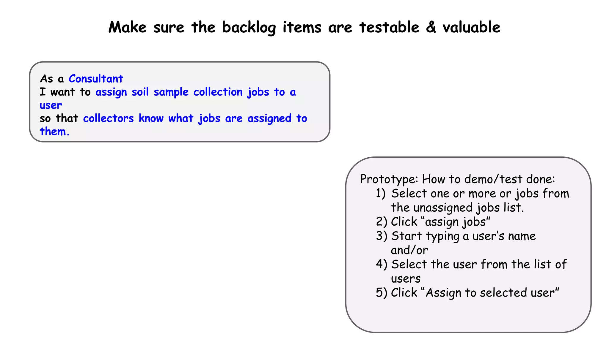 Make sure the backlog items are testable & valuable
As a Consultant
I want to assign soil sample collection jobs to a
user
so that collectors know what jobs are assigned to
them.
Prototype: How to demo/test done:
1) Select one or more or jobs from
the unassigned jobs list.
2) Click “assign jobs”
3) Start typing a user’s name
and/or
4) Select the user from the list of
users
5) Click “Assign to selected user”
 