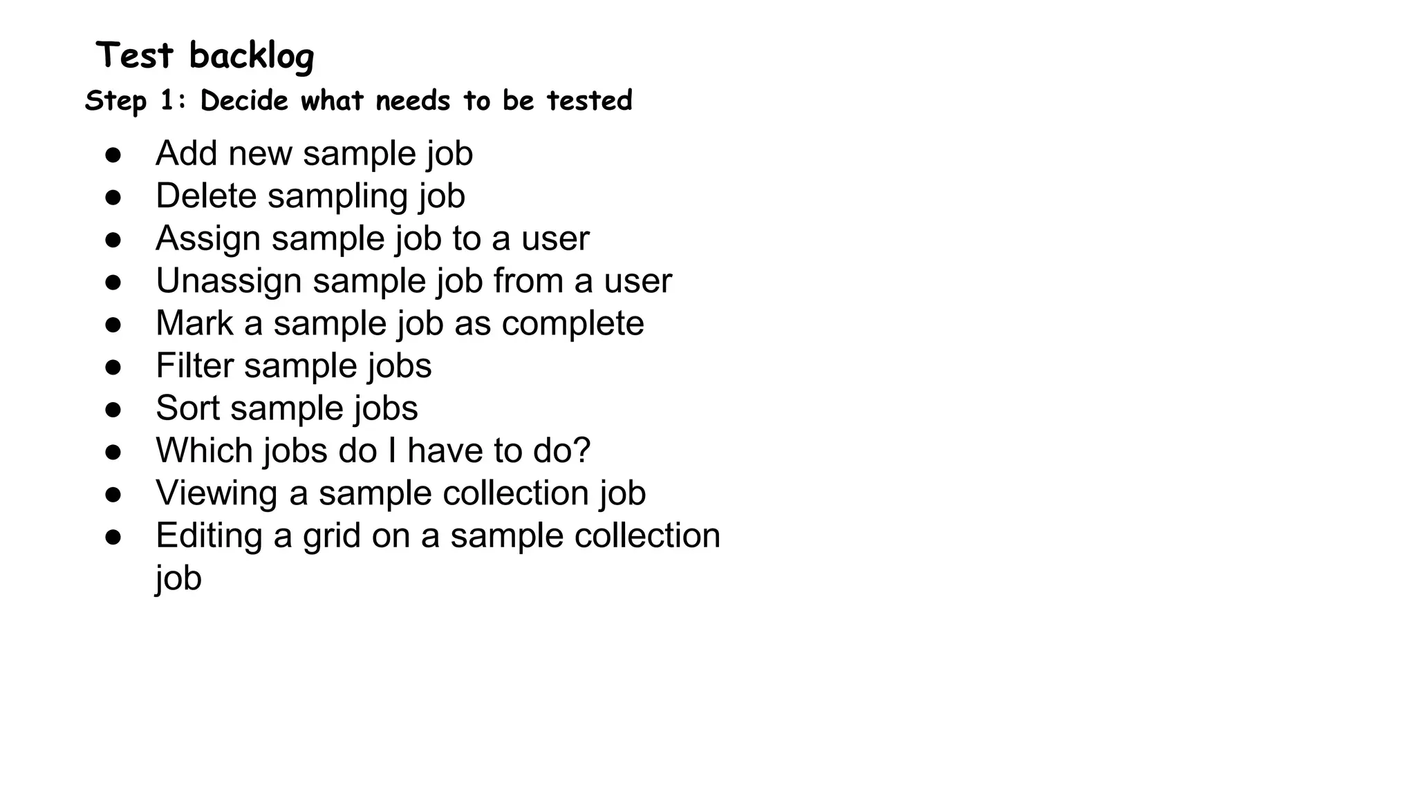 Test backlog
Step 1: Decide what needs to be tested
● Add new sample job
● Delete sampling job
● Assign sample job to a user
● Unassign sample job from a user
● Mark a sample job as complete
● Filter sample jobs
● Sort sample jobs
● Which jobs do I have to do?
● Viewing a sample collection job
● Editing a grid on a sample collection
job
 