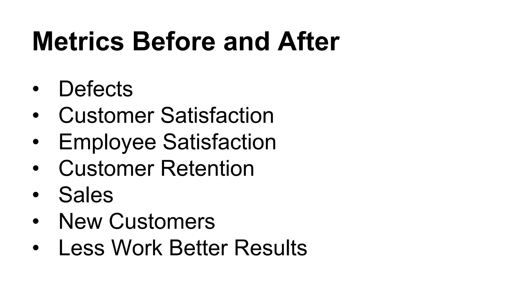 Metrics Before and After
• Defects
• Customer Satisfaction
• Employee Satisfaction
• Customer Retention
• Sales
• New Customers
• Less Work Better Results
 