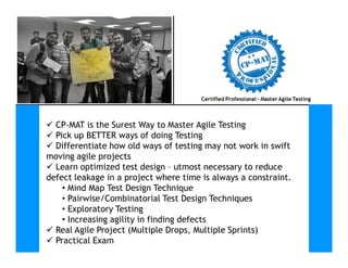  CP-MAT is the Surest Way to Master Agile Testing
 Pick up BETTER ways of doing Testing Pick up BETTER ways of doing Testing
 Differentiate how old ways of testing may not work in swift
moving agile projects
 Learn optimized test design – utmost necessary to reduce
defect leakage in a project where time is always a constraint.
• Mind Map Test Design Technique
• Pairwise/Combinatorial Test Design Techniques
• Exploratory Testing
• Increasing agility in finding defects
 Real Agile Project (Multiple Drops, Multiple Sprints)
 Practical Exam
 