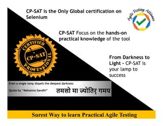 CP-SAT is the Only Global certification on
Selenium
CP-SAT Focus on the hands-on
practical knowledge of the tool
From Darkness to
Light - CP-SAT is
Confidential | Copyright © Agile Testing AllianceSurest Way to learn Practical Agile Testing
Even a single lamp dispels the deepest darkness
Quote by “Mahatma Gandhi”
Light - CP-SAT is
your lamp to
success
तमसो मा ोितर् गमय
 