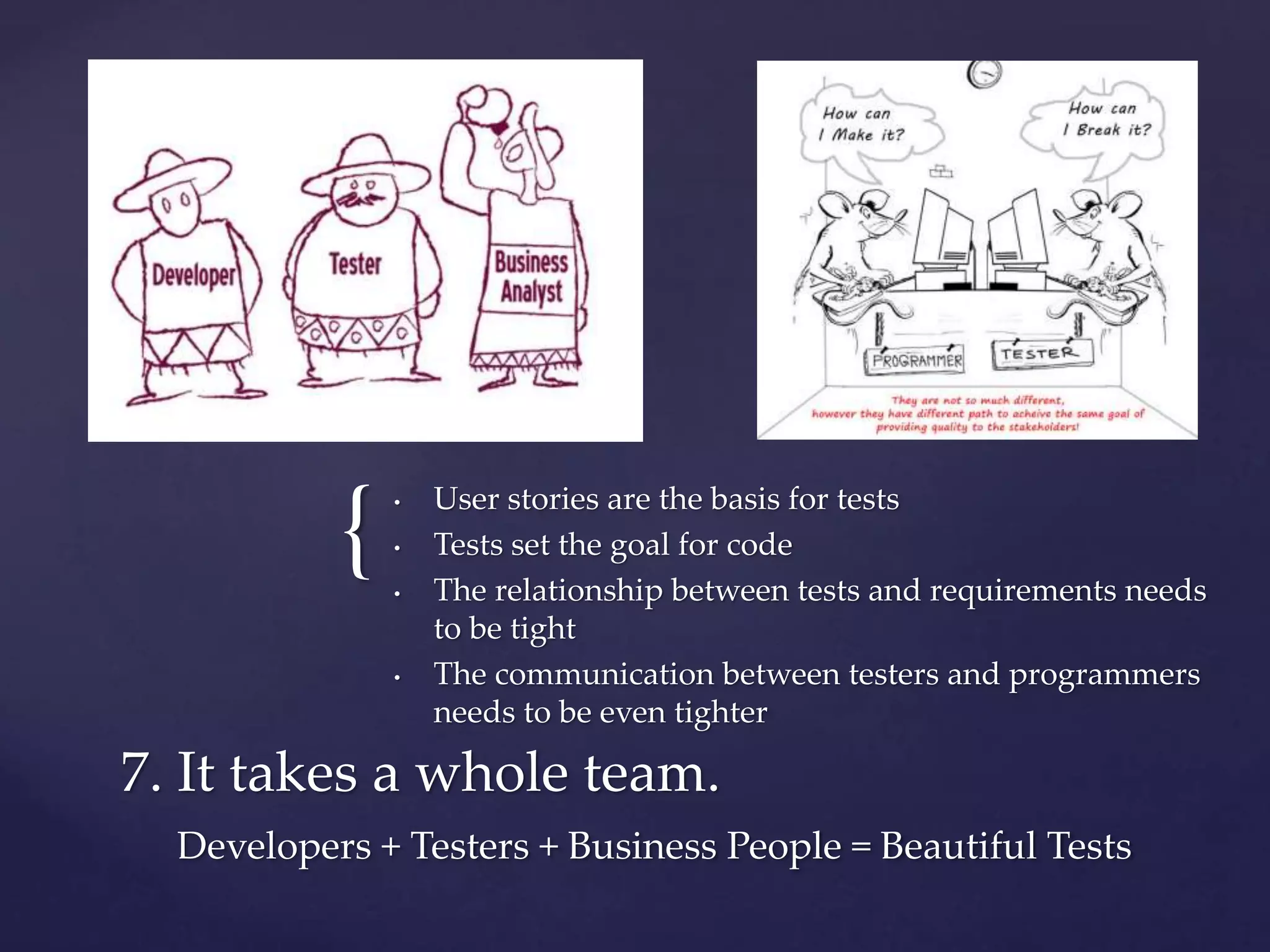 { • User stories are the basis for tests
• Tests set the goal for code
• The relationship between tests and requirements needs
to be tight
• The communication between testers and programmers
needs to be even tighter
7. It takes a whole team.
Developers + Testers + Business People = Beautiful Tests
 