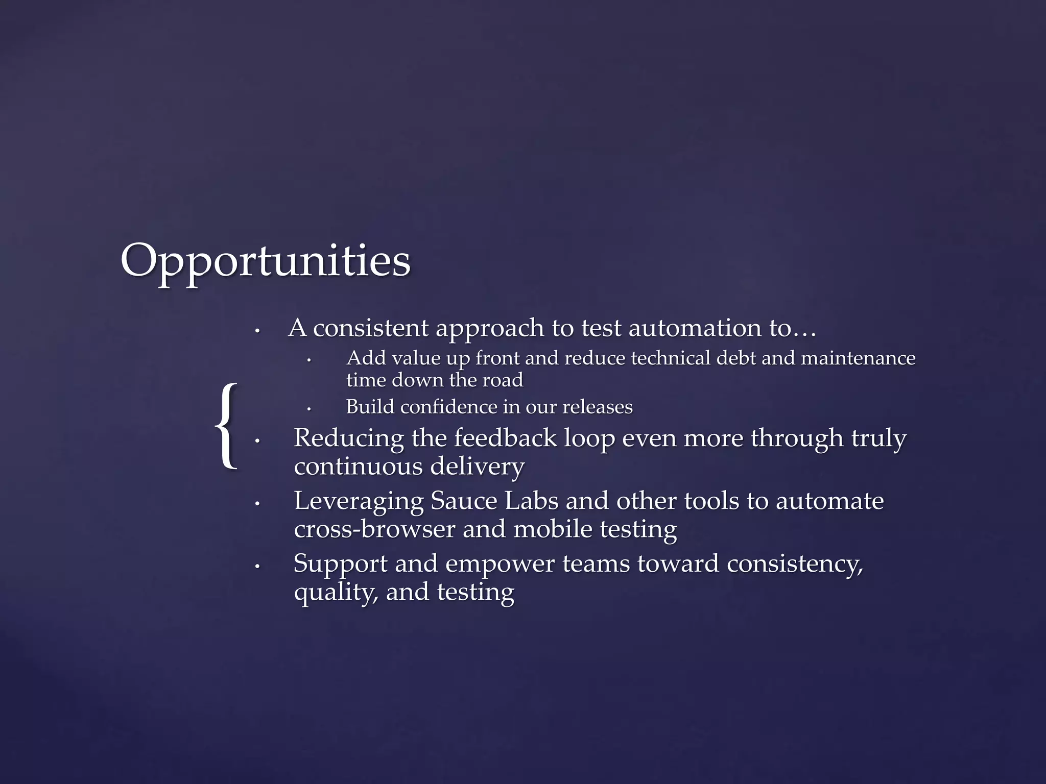 {
Opportunities
• A consistent approach to test automation to…
• Add value up front and reduce technical debt and maintenance
time down the road
• Build confidence in our releases
• Reducing the feedback loop even more through truly
continuous delivery
• Leveraging Sauce Labs and other tools to automate
cross-browser and mobile testing
• Support and empower teams toward consistency,
quality, and testing
 
