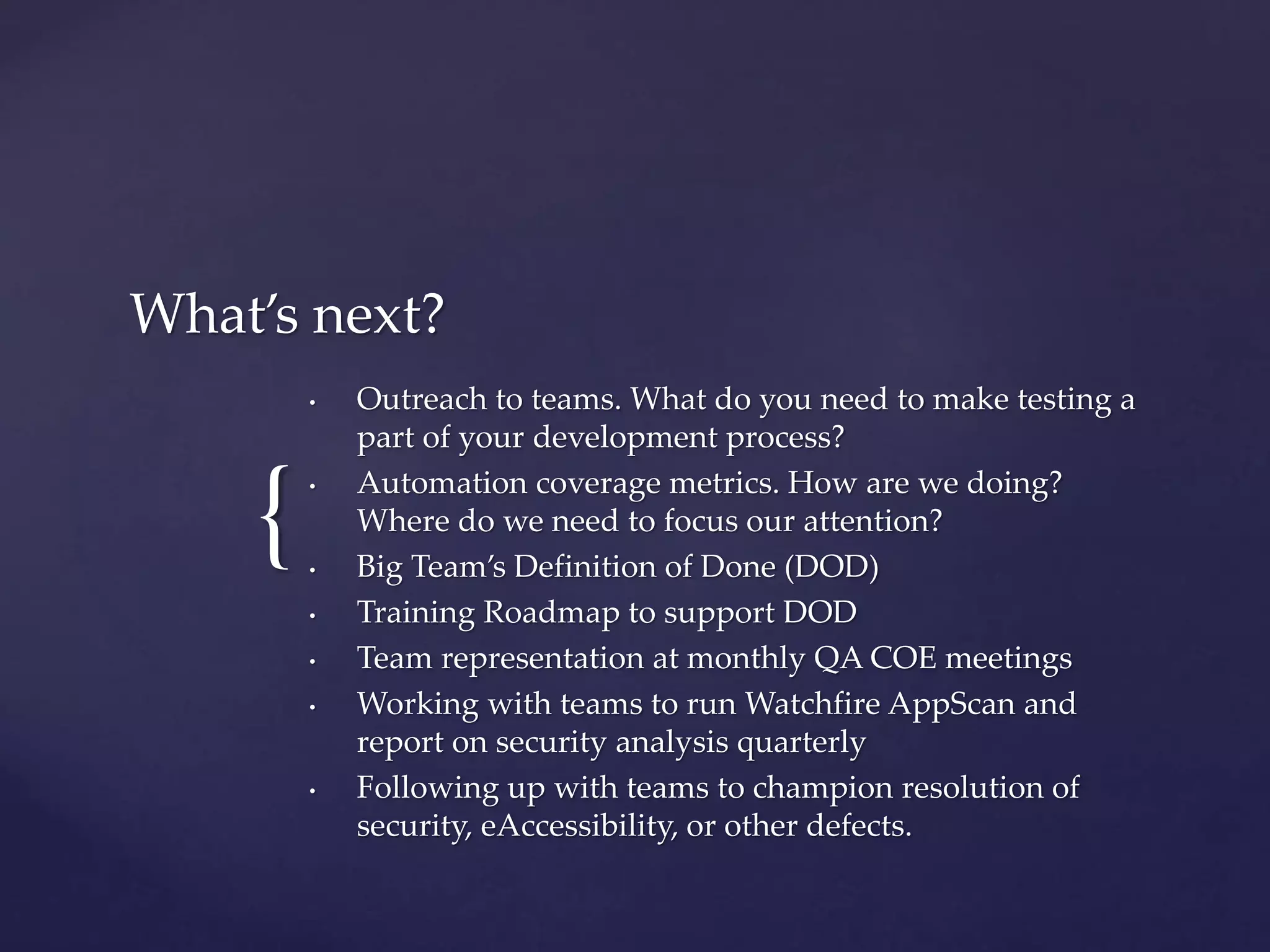 {
What’s next?
• Outreach to teams. What do you need to make testing a
part of your development process?
• Automation coverage metrics. How are we doing?
Where do we need to focus our attention?
• Big Team’s Definition of Done (DOD)
• Training Roadmap to support DOD
• Team representation at monthly QA COE meetings
• Working with teams to run Watchfire AppScan and
report on security analysis quarterly
• Following up with teams to champion resolution of
security, eAccessibility, or other defects.
 