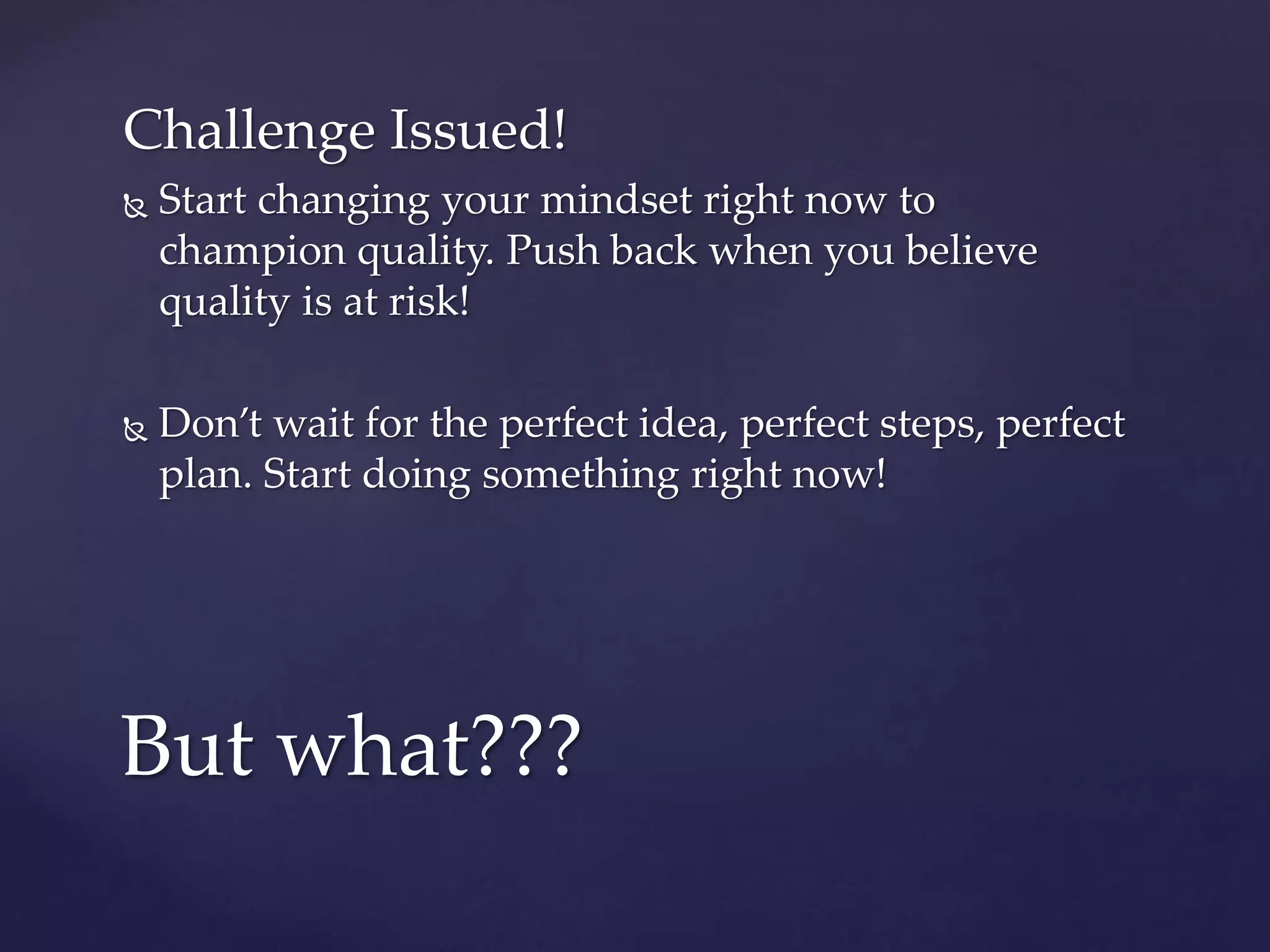 Challenge Issued!
 Start changing your mindset right now to
champion quality. Push back when you believe
quality is at risk!
 Don’t wait for the perfect idea, perfect steps, perfect
plan. Start doing something right now!
But what???
 