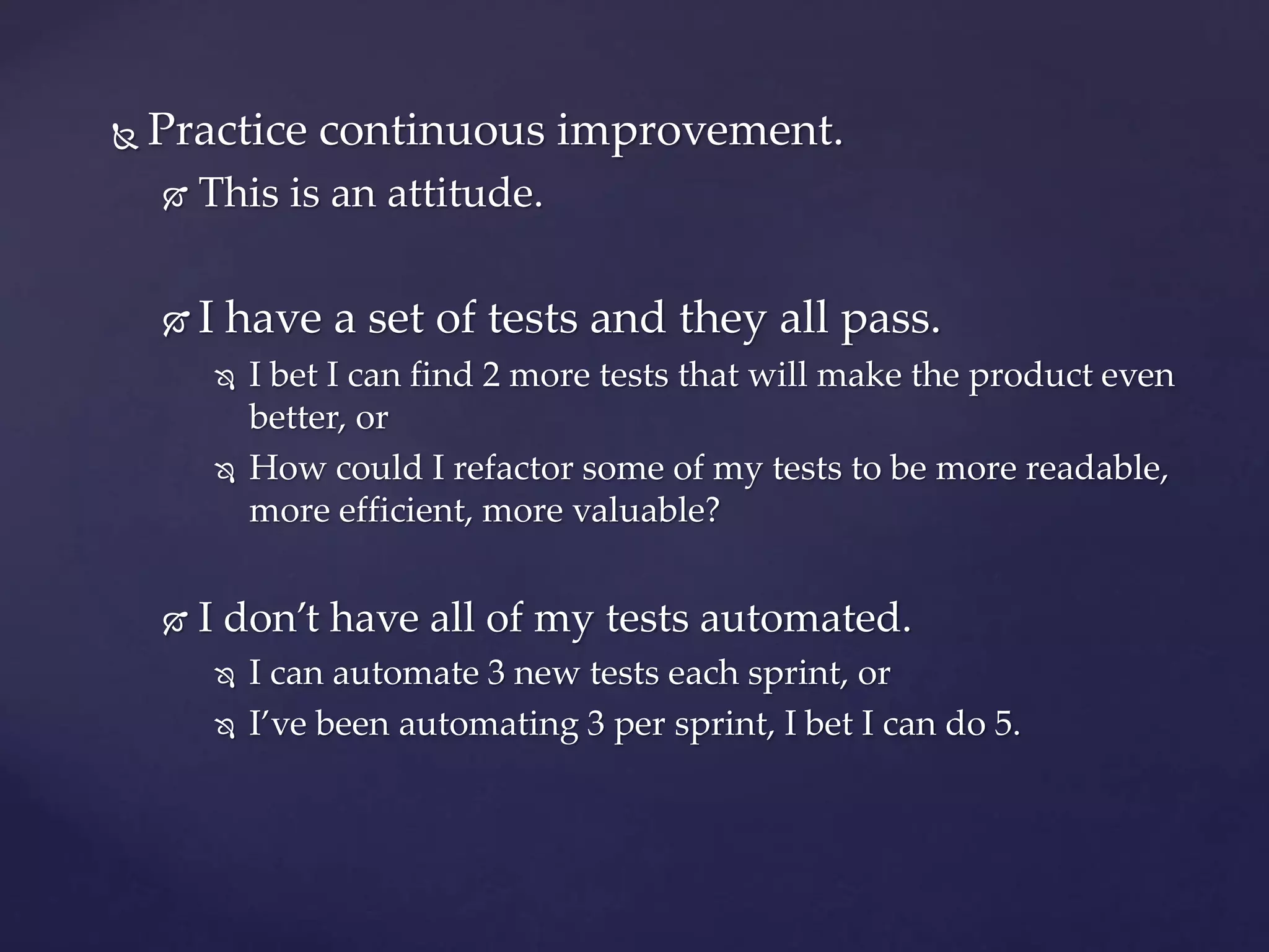  Practice continuous improvement.
 This is an attitude.
 I have a set of tests and they all pass.
 I bet I can find 2 more tests that will make the product even
better, or
 How could I refactor some of my tests to be more readable,
more efficient, more valuable?
 I don’t have all of my tests automated.
 I can automate 3 new tests each sprint, or
 I’ve been automating 3 per sprint, I bet I can do 5.
 