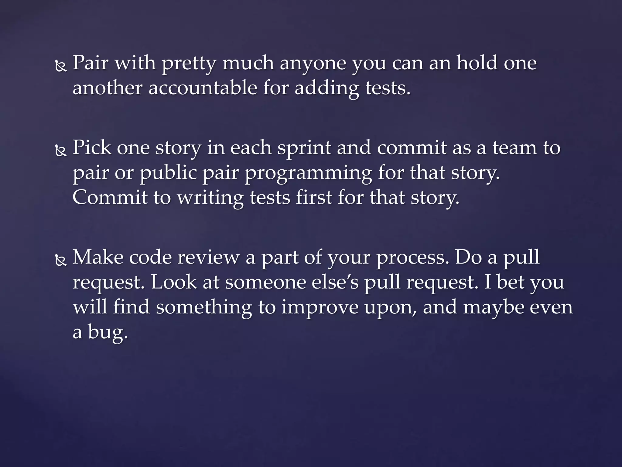  Pair with pretty much anyone you can an hold one
another accountable for adding tests.
 Pick one story in each sprint and commit as a team to
pair or public pair programming for that story.
Commit to writing tests first for that story.
 Make code review a part of your process. Do a pull
request. Look at someone else’s pull request. I bet you
will find something to improve upon, and maybe even
a bug.
 