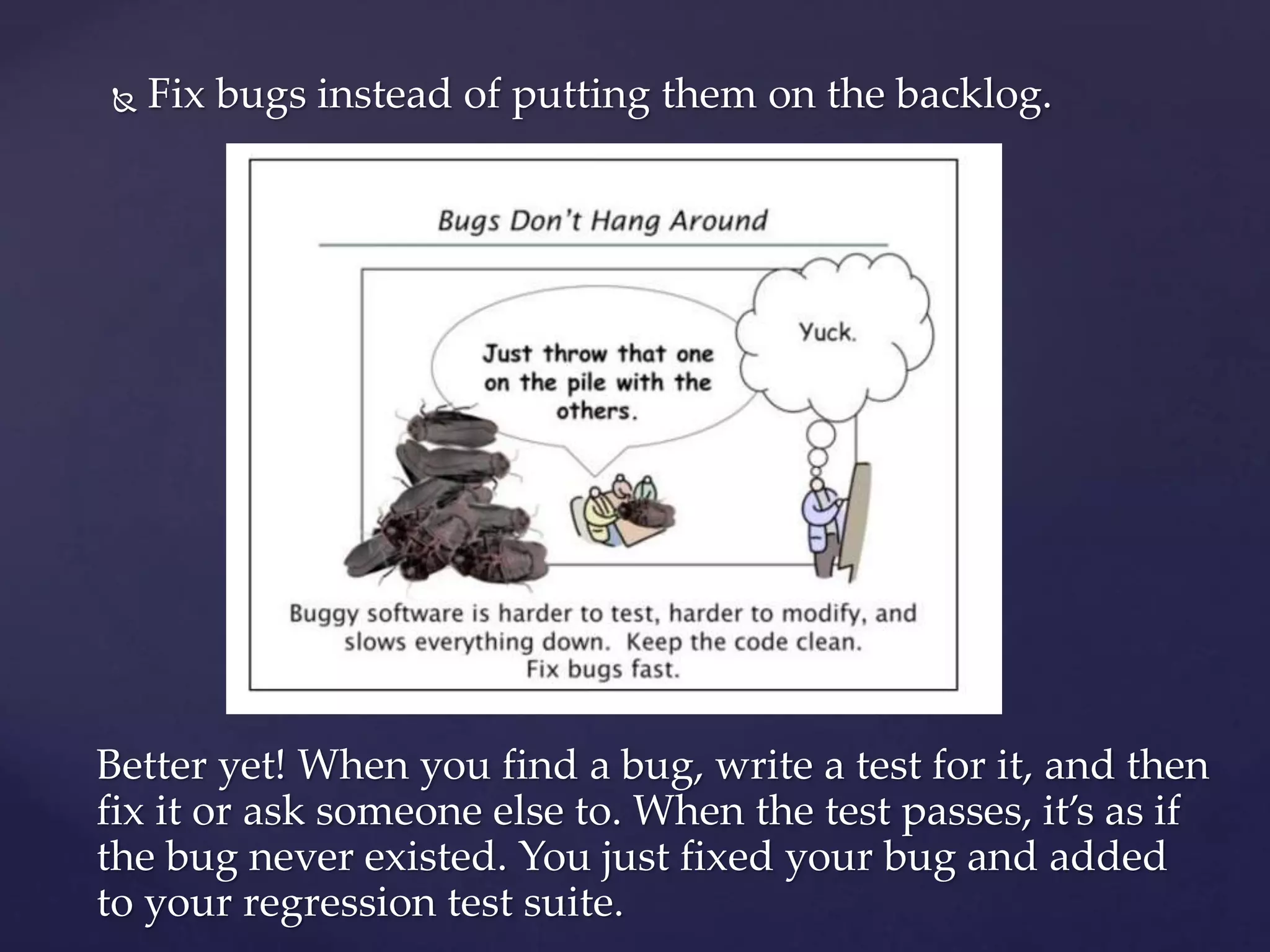  Fix bugs instead of putting them on the backlog.
Better yet! When you find a bug, write a test for it, and then
fix it or ask someone else to. When the test passes, it’s as if
the bug never existed. You just fixed your bug and added
to your regression test suite.
 