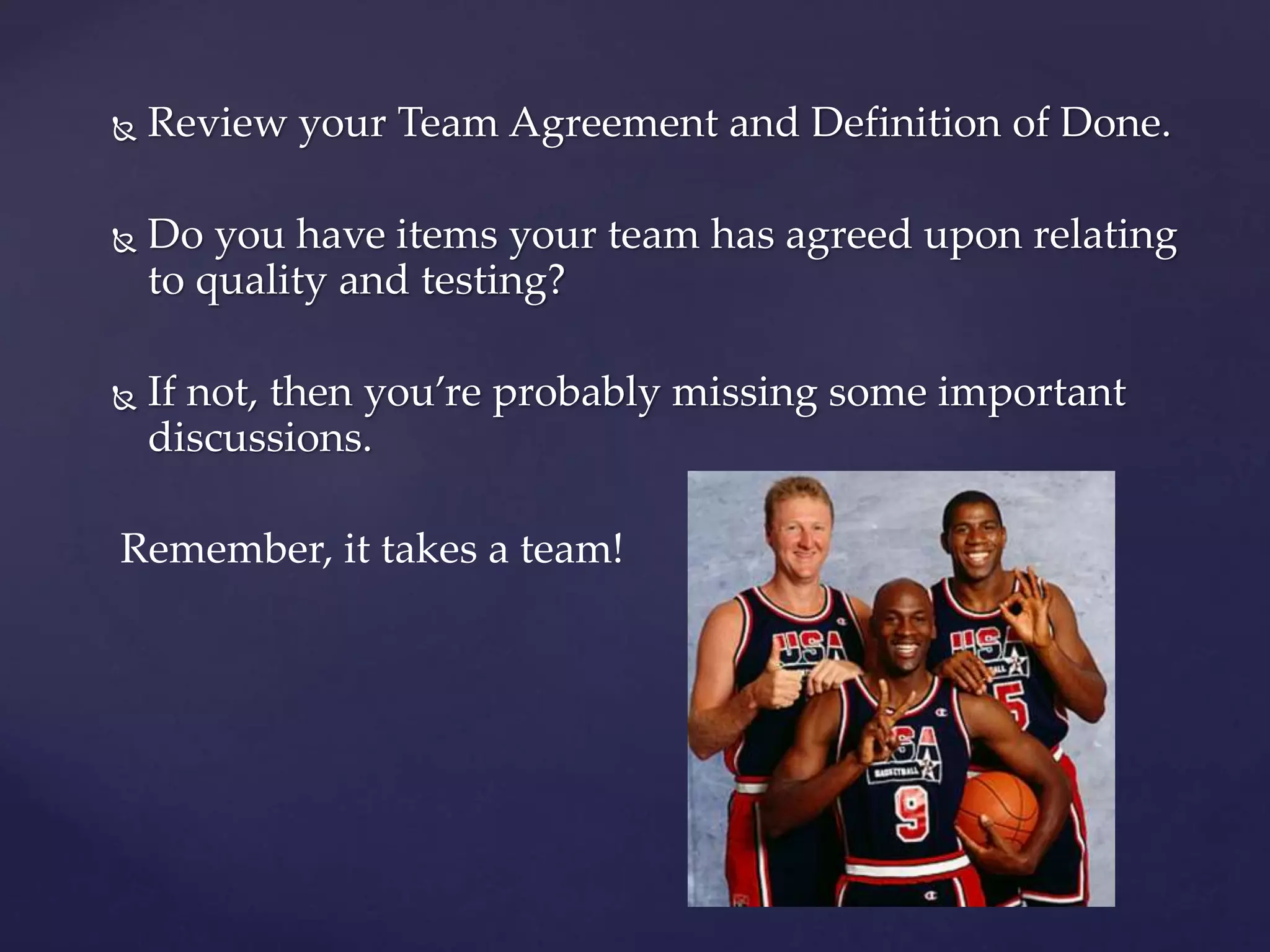  Review your Team Agreement and Definition of Done.
 Do you have items your team has agreed upon relating
to quality and testing?
 If not, then you’re probably missing some important
discussions.
Remember, it takes a team!
 