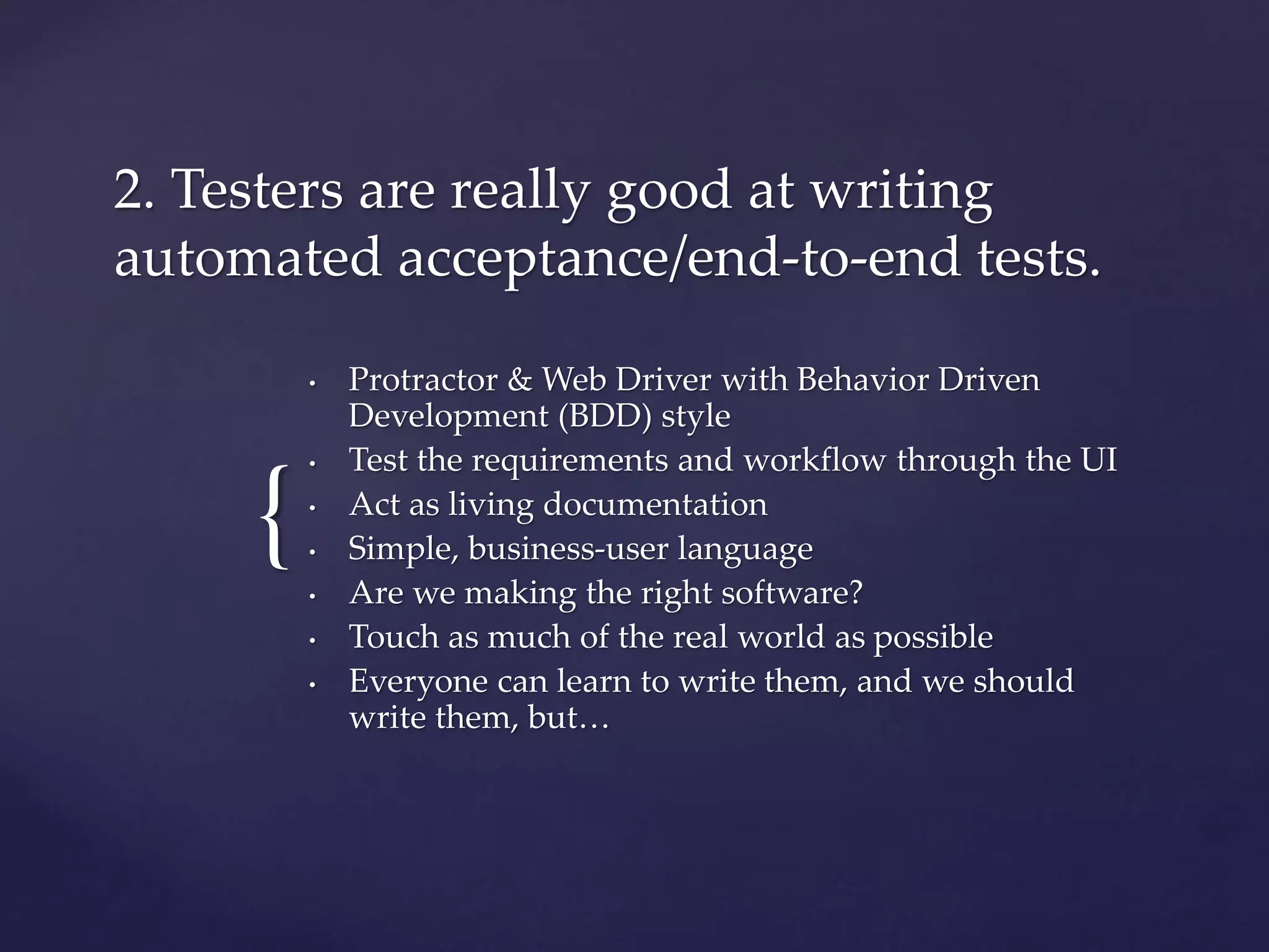 {
2. Testers are really good at writing
automated acceptance/end-to-end tests.
• Protractor & Web Driver with Behavior Driven
Development (BDD) style
• Test the requirements and workflow through the UI
• Act as living documentation
• Simple, business-user language
• Are we making the right software?
• Touch as much of the real world as possible
• Everyone can learn to write them, and we should
write them, but…
 