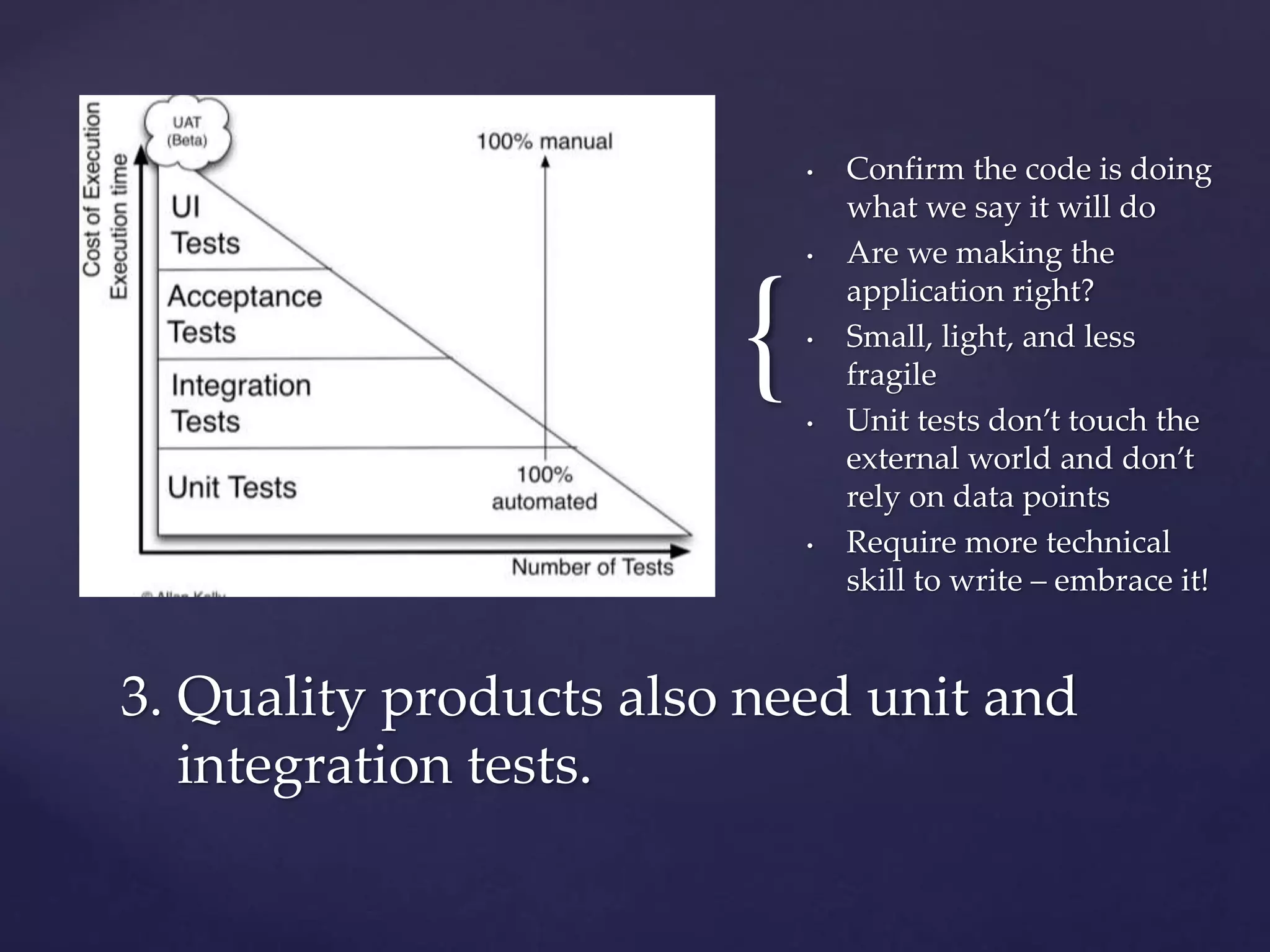 {
• Confirm the code is doing
what we say it will do
• Are we making the
application right?
• Small, light, and less
fragile
• Unit tests don’t touch the
external world and don’t
rely on data points
• Require more technical
skill to write – embrace it!
3. Quality products also need unit and
integration tests.
 