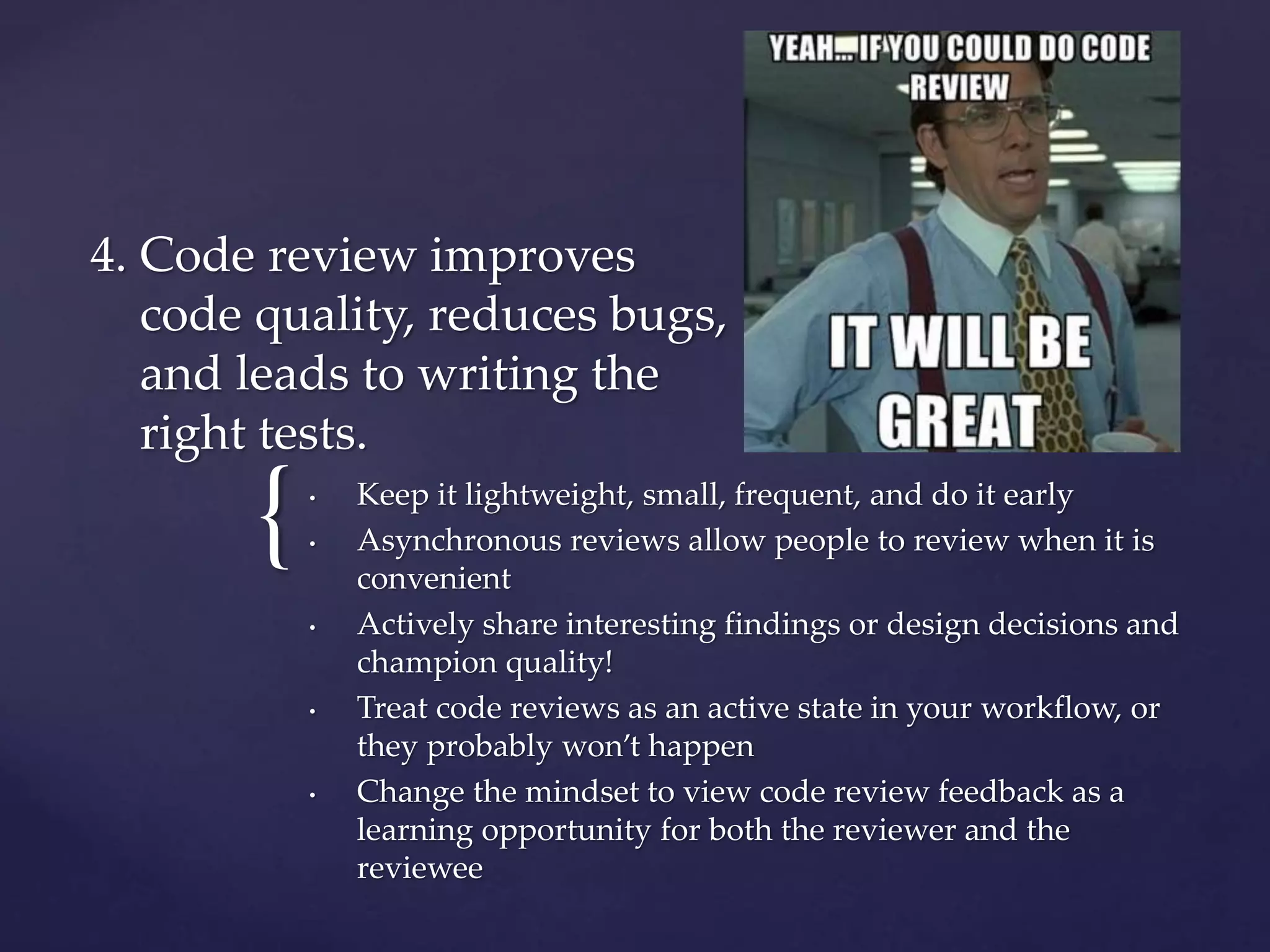 {
4. Code review improves
code quality, reduces bugs,
and leads to writing the
right tests.
• Keep it lightweight, small, frequent, and do it early
• Asynchronous reviews allow people to review when it is
convenient
• Actively share interesting findings or design decisions and
champion quality!
• Treat code reviews as an active state in your workflow, or
they probably won’t happen
• Change the mindset to view code review feedback as a
learning opportunity for both the reviewer and the
reviewee
 