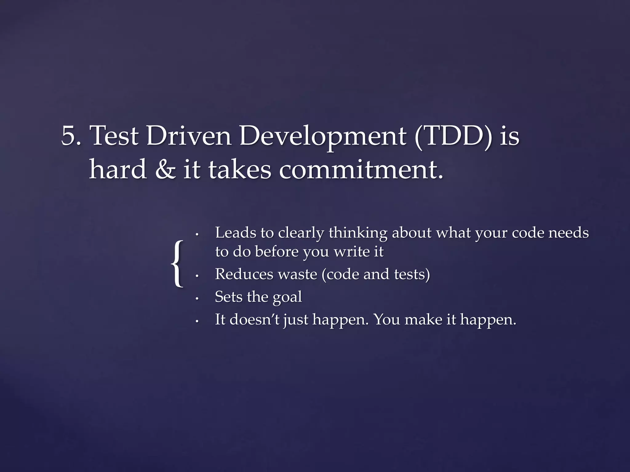 {
• Leads to clearly thinking about what your code needs
to do before you write it
• Reduces waste (code and tests)
• Sets the goal
• It doesn’t just happen. You make it happen.
5. Test Driven Development (TDD) is
hard & it takes commitment.
 
