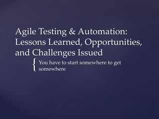 {
Agile Testing & Automation:
Lessons Learned & Challenges Issued
You have to start somewhere to get
somewhere
 
