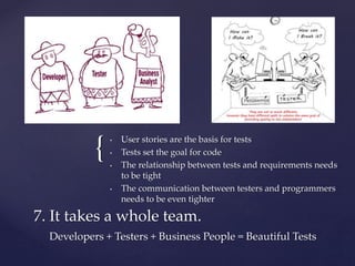 { • User stories are the basis for tests
• Tests set the goal for code
• The relationship between tests and requirements needs
to be tight
• The communication between testers and programmers
needs to be even tighter
7. It takes a whole team.
Developers + Testers + Business People = Beautiful Tests
 