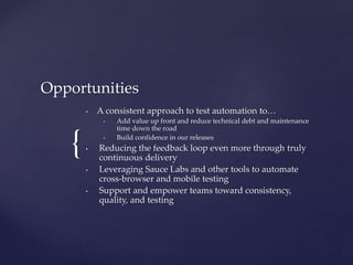 {
Opportunities
• A consistent approach to test automation to…
• Add value up front and reduce technical debt and maintenance
time down the road
• Build confidence in our releases
• Reducing the feedback loop even more through truly
continuous delivery
• Leveraging Sauce Labs and other tools to automate
cross-browser and mobile testing
• Support and empower teams toward consistency,
quality, and testing
 