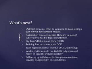 {
What’s next?
• Outreach to teams. What do you need to make testing a
part of your development process?
• Automation coverage metrics. How are we doing?
Where do we need to focus our attention?
• Big Team’s Definition of Done (DOD)
• Training Roadmap to support DOD
• Team representation at monthly QA COE meetings
• Working with teams to run Watchfire AppScan and
report on security analysis quarterly
• Following up with teams to champion resolution of
security, eAccessibility, or other defects.
 
