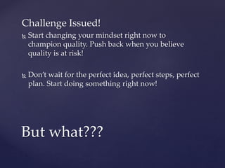Challenge Issued!
 Start changing your mindset right now to
champion quality. Push back when you believe
quality is at risk!
 Don’t wait for the perfect idea, perfect steps, perfect
plan. Start doing something right now!
But what???
 