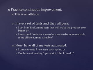  Practice continuous improvement.
 This is an attitude.
 I have a set of tests and they all pass.
 I bet I can find 2 more tests that will make the product even
better, or
 How could I refactor some of my tests to be more readable,
more efficient, more valuable?
 I don’t have all of my tests automated.
 I can automate 3 new tests each sprint, or
 I’ve been automating 3 per sprint, I bet I can do 5.
 