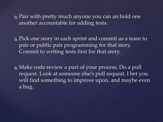  Pair with pretty much anyone you can an hold one
another accountable for adding tests.
 Pick one story in each sprint and commit as a team to
pair or public pair programming for that story.
Commit to writing tests first for that story.
 Make code review a part of your process. Do a pull
request. Look at someone else’s pull request. I bet you
will find something to improve upon, and maybe even
a bug.
 