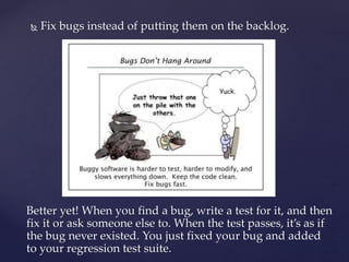  Fix bugs instead of putting them on the backlog.
Better yet! When you find a bug, write a test for it, and then
fix it or ask someone else to. When the test passes, it’s as if
the bug never existed. You just fixed your bug and added
to your regression test suite.
 