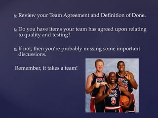  Review your Team Agreement and Definition of Done.
 Do you have items your team has agreed upon relating
to quality and testing?
 If not, then you’re probably missing some important
discussions.
Remember, it takes a team!
 
