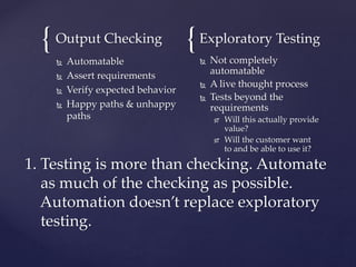 { {Output Checking
 Automatable
 Assert requirements
 Verify expected behavior
 Happy paths & unhappy
paths
Exploratory Testing
 Not completely
automatable
 A live thought process
 Tests beyond the
requirements
 Will this actually provide
value?
 Will the customer want
to and be able to use it?
1. Testing is more than checking. Automate
as much of the checking as possible.
Automation doesn’t replace exploratory
testing.
 