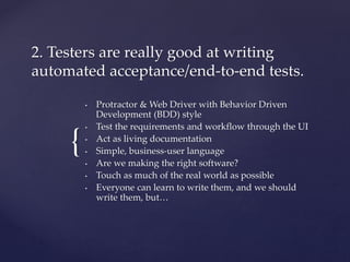 {
2. Testers are really good at writing
automated acceptance/end-to-end tests.
• Protractor & Web Driver with Behavior Driven
Development (BDD) style
• Test the requirements and workflow through the UI
• Act as living documentation
• Simple, business-user language
• Are we making the right software?
• Touch as much of the real world as possible
• Everyone can learn to write them, and we should
write them, but…
 