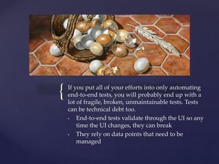 { If you put all of your efforts into only automating
end-to-end tests, you will probably end up with a
lot of fragile, broken, unmaintainable tests. Tests
can be technical debt too.
• End-to-end tests validate through the UI so any
time the UI changes, they can break
• They rely on data points that need to be
managed
 