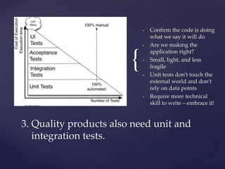 {
• Confirm the code is doing
what we say it will do
• Are we making the
application right?
• Small, light, and less
fragile
• Unit tests don’t touch the
external world and don’t
rely on data points
• Require more technical
skill to write – embrace it!
3. Quality products also need unit and
integration tests.
 