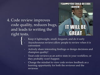 {
4. Code review improves
code quality, reduces bugs,
and leads to writing the
right tests.
• Keep it lightweight, small, frequent, and do it early
• Asynchronous reviews allow people to review when it is
convenient
• Actively share interesting findings or design decisions and
champion quality!
• Treat code reviews as an active state in your workflow, or
they probably won’t happen
• Change the mindset to view code review feedback as a
learning opportunity for both the reviewer and the
reviewee
 