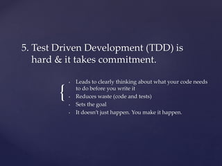 {
• Leads to clearly thinking about what your code needs
to do before you write it
• Reduces waste (code and tests)
• Sets the goal
• It doesn’t just happen. You make it happen.
5. Test Driven Development (TDD) is
hard & it takes commitment.
 