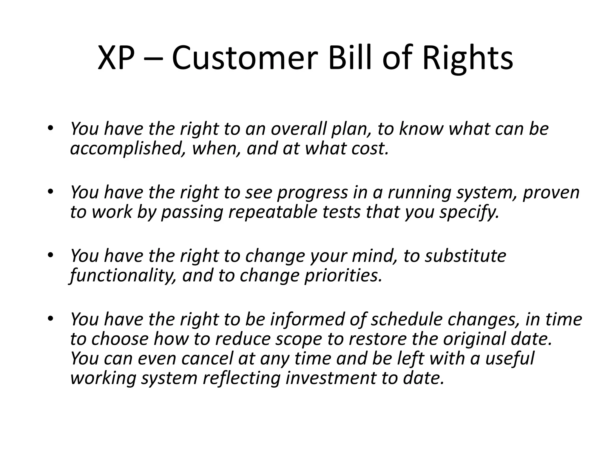 XP – Customer Bill of Rights
• You have the right to an overall plan, to know what can be
  accomplished, when, and at what cost.

• You have the right to see progress in a running system, proven
  to work by passing repeatable tests that you specify.

• You have the right to change your mind, to substitute
  functionality, and to change priorities.

• You have the right to be informed of schedule changes, in time
  to choose how to reduce scope to restore the original date.
  You can even cancel at any time and be left with a useful
  working system reflecting investment to date.
 