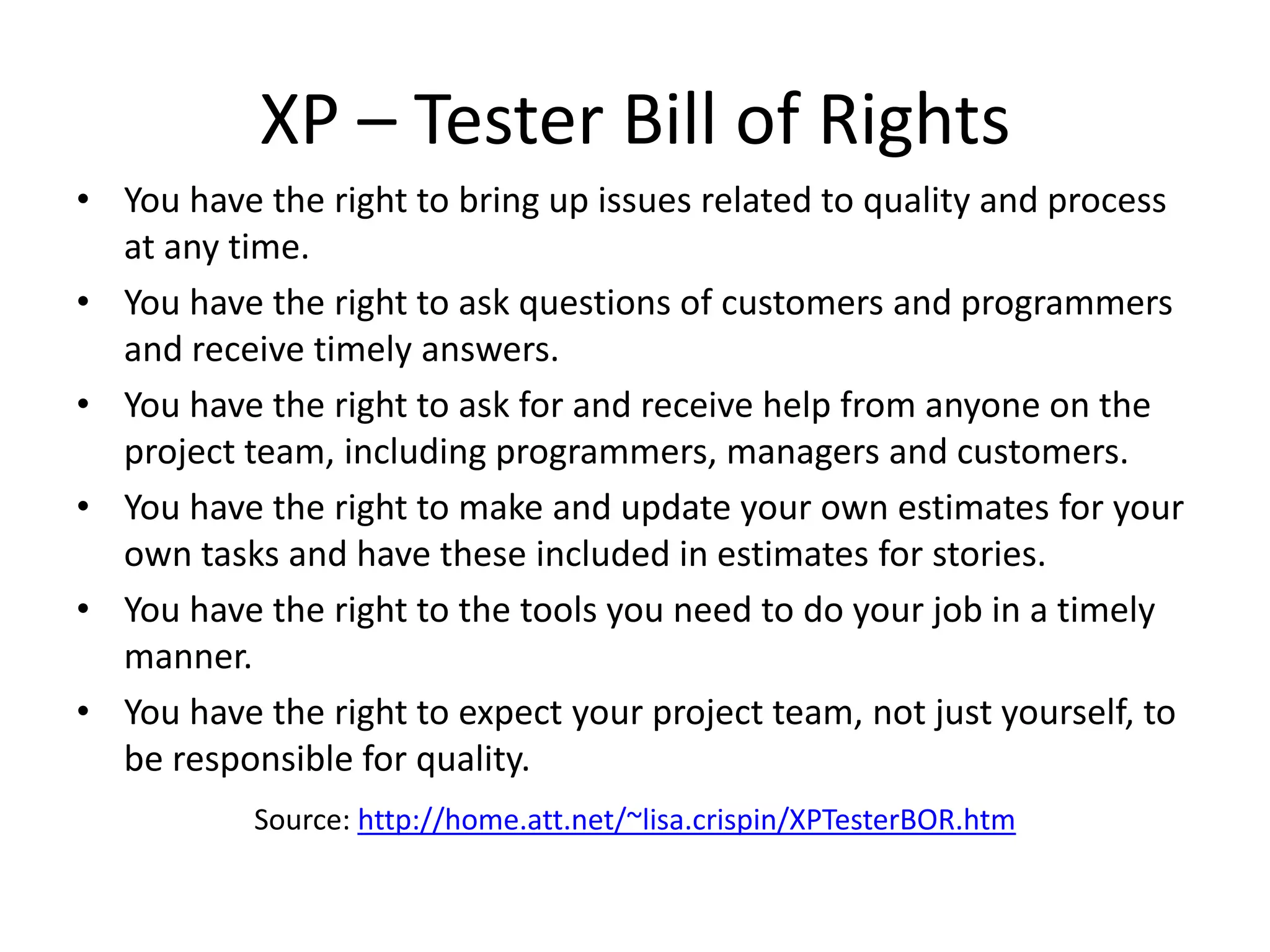 XP – Tester Bill of Rights
• You have the right to bring up issues related to quality and process
  at any time.
• You have the right to ask questions of customers and programmers
  and receive timely answers.
• You have the right to ask for and receive help from anyone on the
  project team, including programmers, managers and customers.
• You have the right to make and update your own estimates for your
  own tasks and have these included in estimates for stories.
• You have the right to the tools you need to do your job in a timely
  manner.
• You have the right to expect your project team, not just yourself, to
  be responsible for quality.
           Source: http://home.att.net/~lisa.crispin/XPTesterBOR.htm
 